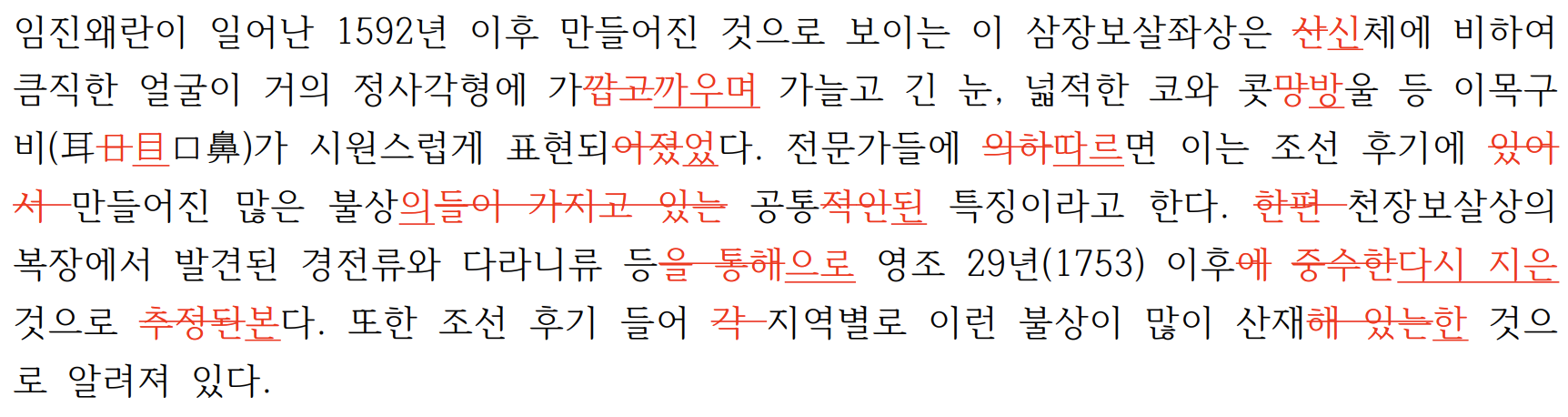 임진왜란이 일어난 1592년 이후 만들어진 것으로 보이는 이 삼장보살좌상은 산신체에 비하여큼직한 얼굴이 거의 정사각형에 가깝고까우며 가늘고 긴 눈, 넓적한 코와 콧망방울 등 이목구비(耳日目口鼻)가 시원스럽게 표현되어졌었다. 전문가들에 의하따르면 이는 조선 후기에 있어서 만들어진 많은 불상의들이 가지고 있는 공통적인된 특징이라고 한다. 한편 천장보살상의복장에서 발견된 경전류와 다라니류 등을 통해으로 영조 29년(1753) 이후에 중수한다시 지은것으로 추정된본다. 또한 조선 후기 들어 각 지역별로 이런 불상이 많이 산재해 있는한 것으로 알려져 있다. 