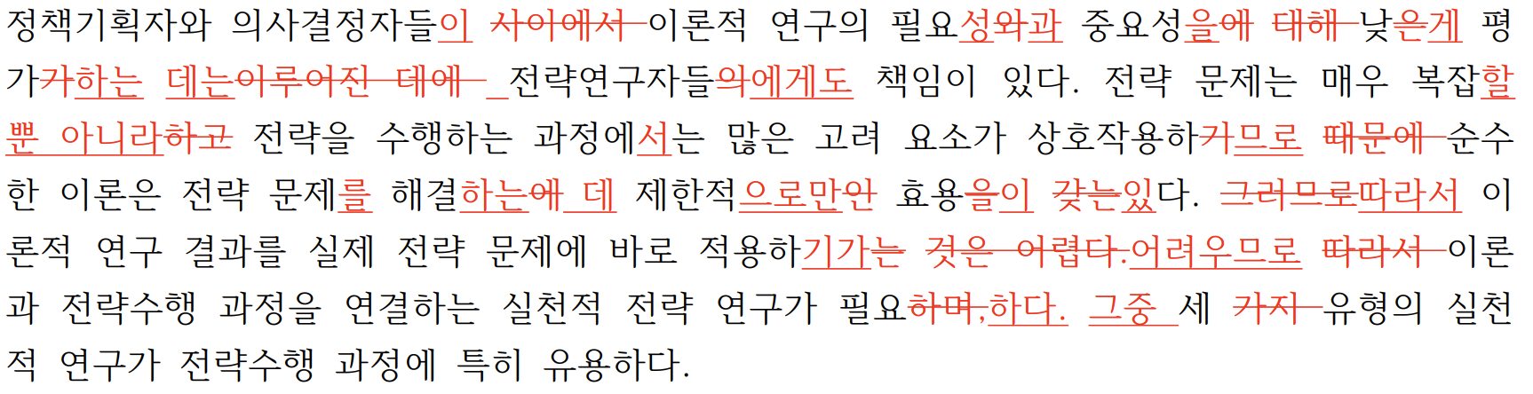정책기획자와 의사결정자들이 사이에서 이론적 연구의 필요성와과 중요성을에 대해 낮은게 평가가하는 데는이루어진 데에 전략연구자들의에게도 책임이 있다. 전략 문제는 매우 복잡할뿐 아니라하고 전략을 수행하는 과정에서는 많은 고려 요소가 상호작용하기므로 때문에 순수한 이론은 전략 문제를 해결하는에 데 제한적으로만인 효용을이 갖는있다. 그러므로따라서 이론적 연구 결과를 실제 전략 문제에 바로 적용하기가는 것은 어렵다.어려우므로 따라서 이론과 전략수행 과정을 연결하는 실천적 전략 연구가 필요하며,하다. 그중 세 가지 유형의 실천적 연구가 전략수행 과정에 특히 유용하다. 